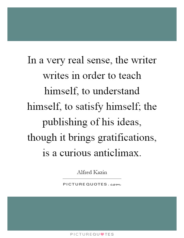 In a very real sense, the writer writes in order to teach himself, to understand himself, to satisfy himself; the publishing of his ideas, though it brings gratifications, is a curious anticlimax Picture Quote #1