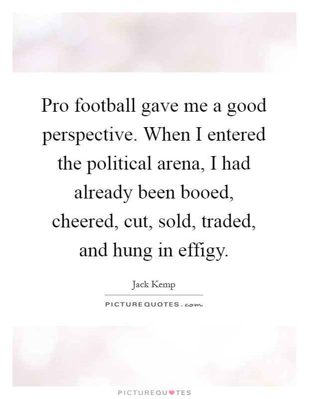 Pro football gave me a good perspective. When I entered the political arena, I had already been booed, cheered, cut, sold, traded, and hung in effigy Picture Quote #1