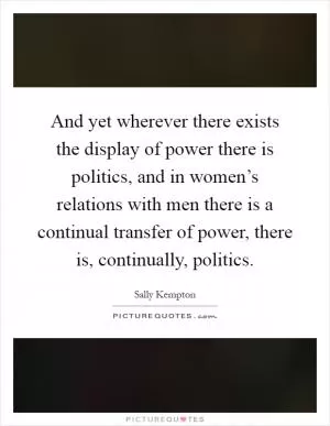 And yet wherever there exists the display of power there is politics, and in women’s relations with men there is a continual transfer of power, there is, continually, politics Picture Quote #1