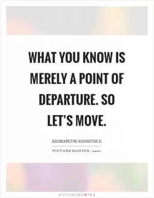 What you know is merely a point of departure. So let’s move Picture Quote #1