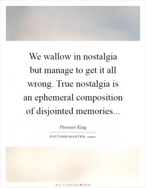 We wallow in nostalgia but manage to get it all wrong. True nostalgia is an ephemeral composition of disjointed memories Picture Quote #1