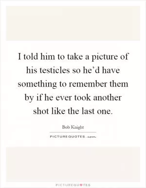 I told him to take a picture of his testicles so he’d have something to remember them by if he ever took another shot like the last one Picture Quote #1