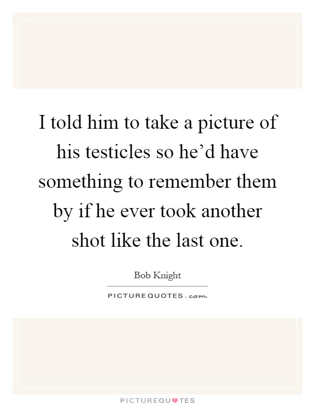 I told him to take a picture of his testicles so he'd have something to remember them by if he ever took another shot like the last one Picture Quote #1