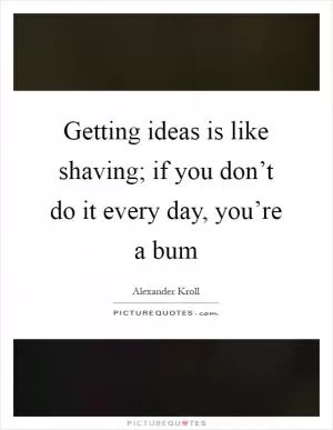 Getting ideas is like shaving; if you don’t do it every day, you’re a bum Picture Quote #1