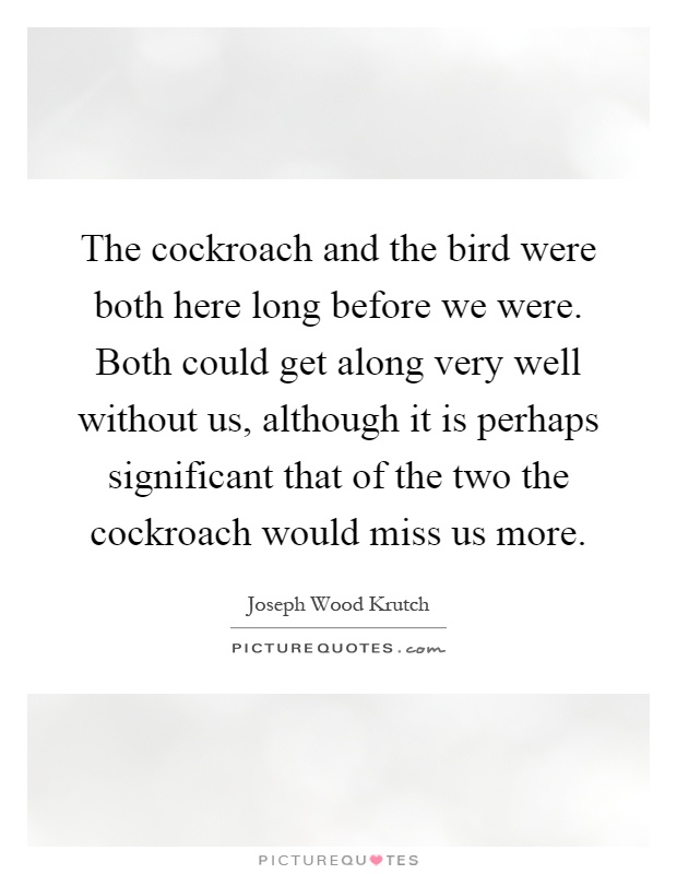 The cockroach and the bird were both here long before we were. Both could get along very well without us, although it is perhaps significant that of the two the cockroach would miss us more Picture Quote #1