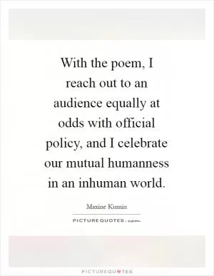 With the poem, I reach out to an audience equally at odds with official policy, and I celebrate our mutual humanness in an inhuman world Picture Quote #1