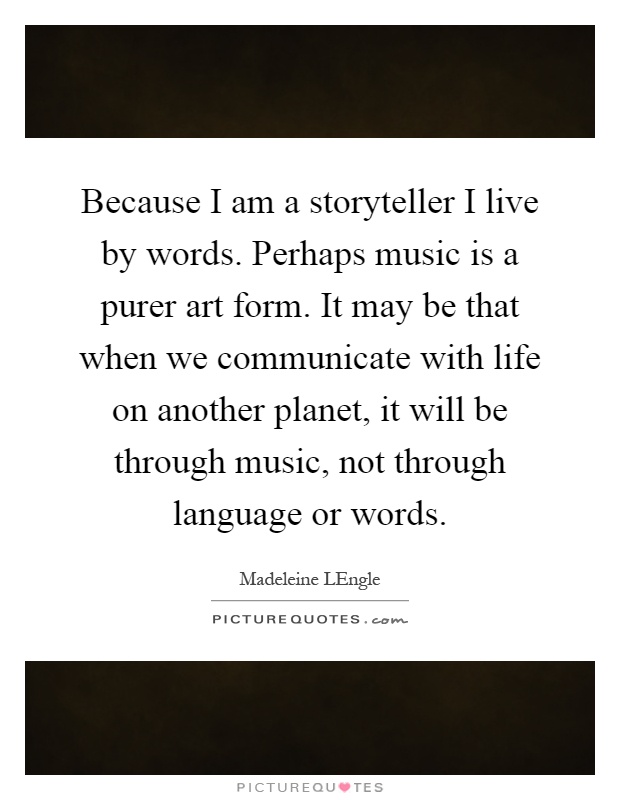 Because I am a storyteller I live by words. Perhaps music is a purer art form. It may be that when we communicate with life on another planet, it will be through music, not through language or words Picture Quote #1