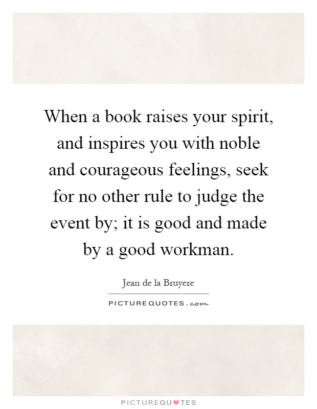 When a book raises your spirit, and inspires you with noble and courageous feelings, seek for no other rule to judge the event by; it is good and made by a good workman Picture Quote #1