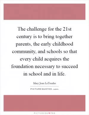 The challenge for the 21st century is to bring together parents, the early childhood community, and schools so that every child acquires the foundation necessary to succeed in school and in life Picture Quote #1