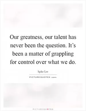 Our greatness, our talent has never been the question. It’s been a matter of grappling for control over what we do Picture Quote #1