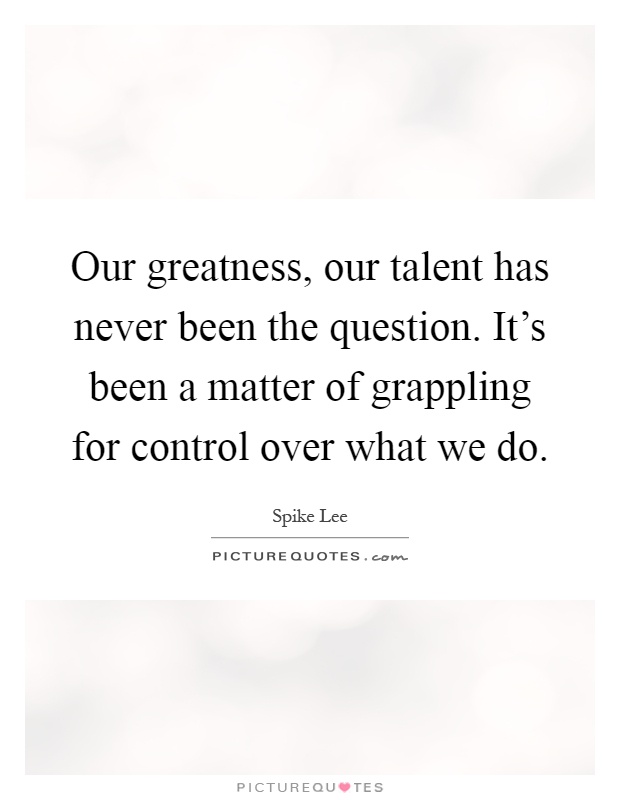 Our greatness, our talent has never been the question. It's been a matter of grappling for control over what we do Picture Quote #1
