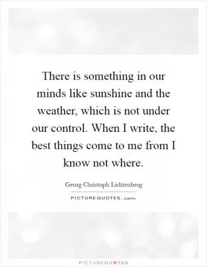 There is something in our minds like sunshine and the weather, which is not under our control. When I write, the best things come to me from I know not where Picture Quote #1