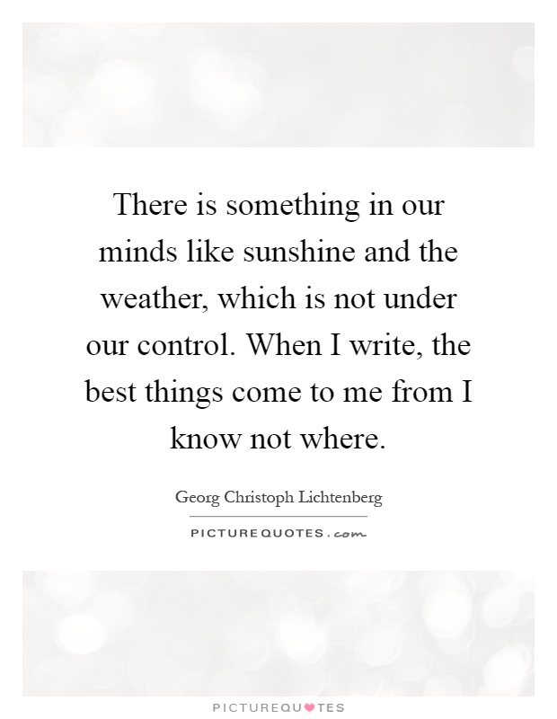 There is something in our minds like sunshine and the weather, which is not under our control. When I write, the best things come to me from I know not where Picture Quote #1