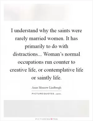 I understand why the saints were rarely married women. It has primarily to do with distractions... Woman’s normal occupations run counter to creative life, or contemplative life or saintly life Picture Quote #1