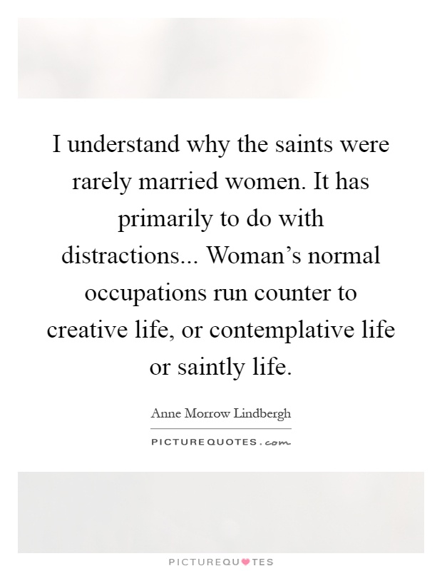 I understand why the saints were rarely married women. It has primarily to do with distractions... Woman's normal occupations run counter to creative life, or contemplative life or saintly life Picture Quote #1
