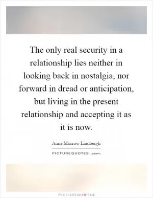 The only real security in a relationship lies neither in looking back in nostalgia, nor forward in dread or anticipation, but living in the present relationship and accepting it as it is now Picture Quote #1