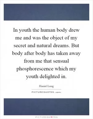 In youth the human body drew me and was the object of my secret and natural dreams. But body after body has taken away from me that sensual phosphorescence which my youth delighted in Picture Quote #1