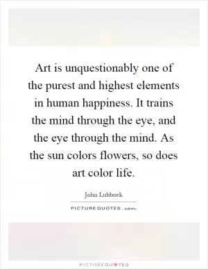 Art is unquestionably one of the purest and highest elements in human happiness. It trains the mind through the eye, and the eye through the mind. As the sun colors flowers, so does art color life Picture Quote #1