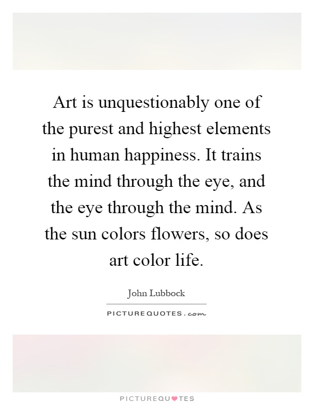 Art is unquestionably one of the purest and highest elements in human happiness. It trains the mind through the eye, and the eye through the mind. As the sun colors flowers, so does art color life Picture Quote #1