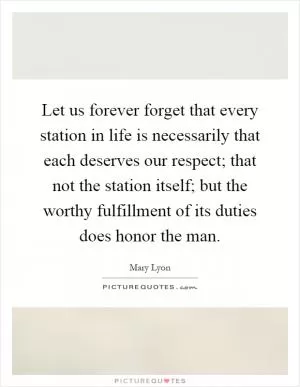 Let us forever forget that every station in life is necessarily that each deserves our respect; that not the station itself; but the worthy fulfillment of its duties does honor the man Picture Quote #1