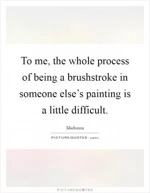 To me, the whole process of being a brushstroke in someone else’s painting is a little difficult Picture Quote #1