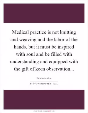 Medical practice is not knitting and weaving and the labor of the hands, but it must be inspired with soul and be filled with understanding and equipped with the gift of keen observation Picture Quote #1