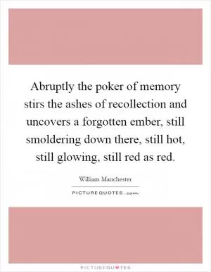 Abruptly the poker of memory stirs the ashes of recollection and uncovers a forgotten ember, still smoldering down there, still hot, still glowing, still red as red Picture Quote #1