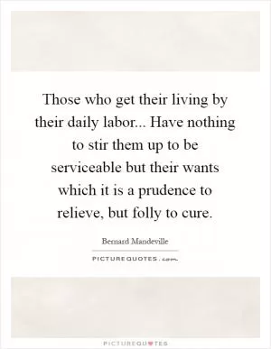 Those who get their living by their daily labor... Have nothing to stir them up to be serviceable but their wants which it is a prudence to relieve, but folly to cure Picture Quote #1