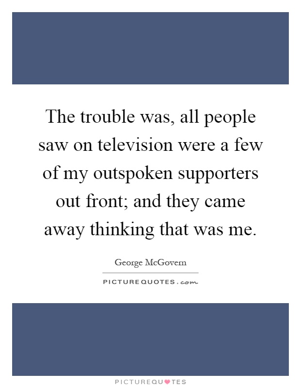 The trouble was, all people saw on television were a few of my outspoken supporters out front; and they came away thinking that was me Picture Quote #1