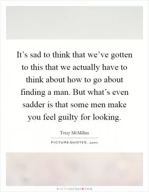 It’s sad to think that we’ve gotten to this that we actually have to think about how to go about finding a man. But what’s even sadder is that some men make you feel guilty for looking Picture Quote #1