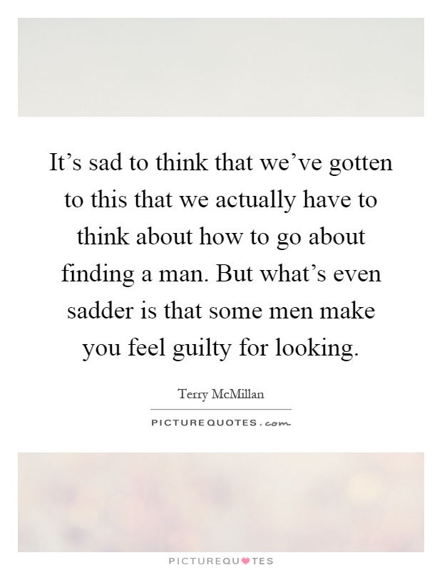 It's sad to think that we've gotten to this that we actually have to think about how to go about finding a man. But what's even sadder is that some men make you feel guilty for looking Picture Quote #1