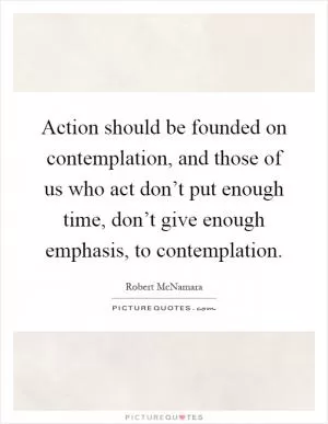 Action should be founded on contemplation, and those of us who act don’t put enough time, don’t give enough emphasis, to contemplation Picture Quote #1