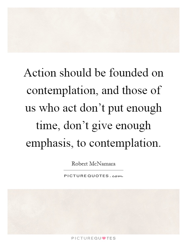 Action should be founded on contemplation, and those of us who act don't put enough time, don't give enough emphasis, to contemplation Picture Quote #1