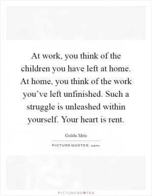 At work, you think of the children you have left at home. At home, you think of the work you’ve left unfinished. Such a struggle is unleashed within yourself. Your heart is rent Picture Quote #1