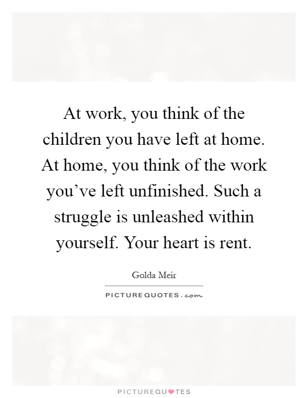 At work, you think of the children you have left at home. At home, you think of the work you've left unfinished. Such a struggle is unleashed within yourself. Your heart is rent Picture Quote #1