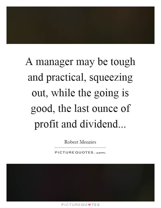 A manager may be tough and practical, squeezing out, while the going is good, the last ounce of profit and dividend Picture Quote #1