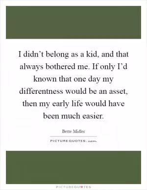I didn’t belong as a kid, and that always bothered me. If only I’d known that one day my differentness would be an asset, then my early life would have been much easier Picture Quote #1