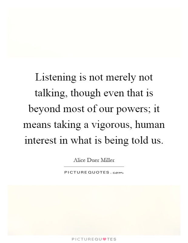 Listening is not merely not talking, though even that is beyond most of our powers; it means taking a vigorous, human interest in what is being told us Picture Quote #1