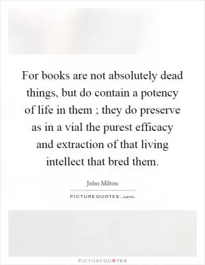 For books are not absolutely dead things, but do contain a potency of life in them ; they do preserve as in a vial the purest efficacy and extraction of that living intellect that bred them Picture Quote #1