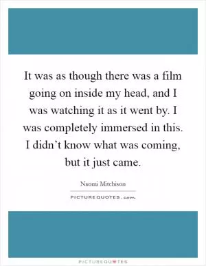 It was as though there was a film going on inside my head, and I was watching it as it went by. I was completely immersed in this. I didn’t know what was coming, but it just came Picture Quote #1
