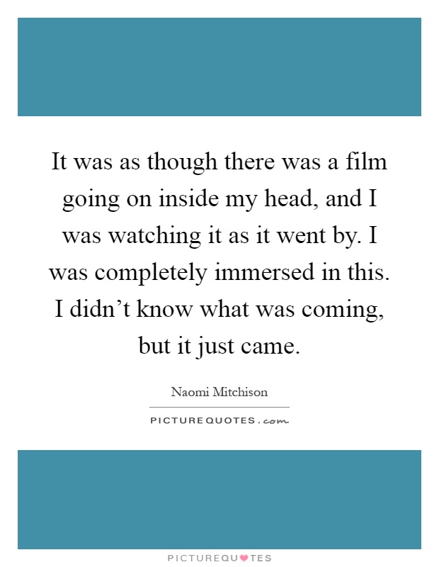 It was as though there was a film going on inside my head, and I was watching it as it went by. I was completely immersed in this. I didn't know what was coming, but it just came Picture Quote #1