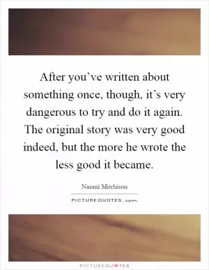 After you’ve written about something once, though, it’s very dangerous to try and do it again. The original story was very good indeed, but the more he wrote the less good it became Picture Quote #1