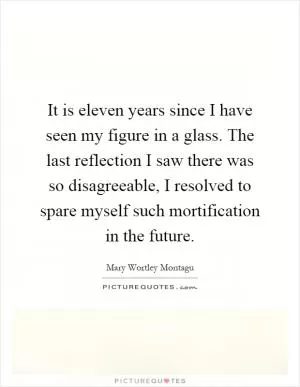 It is eleven years since I have seen my figure in a glass. The last reflection I saw there was so disagreeable, I resolved to spare myself such mortification in the future Picture Quote #1