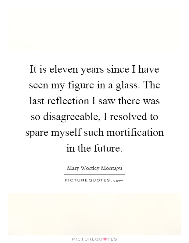 It is eleven years since I have seen my figure in a glass. The last reflection I saw there was so disagreeable, I resolved to spare myself such mortification in the future Picture Quote #1