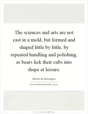 The sciences and arts are not cast in a mold, but formed and shaped little by little, by repeated handling and polishing, as bears lick their cubs into shape at leisure Picture Quote #1