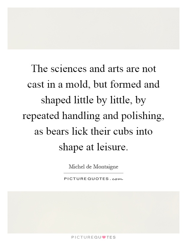 The sciences and arts are not cast in a mold, but formed and shaped little by little, by repeated handling and polishing, as bears lick their cubs into shape at leisure Picture Quote #1