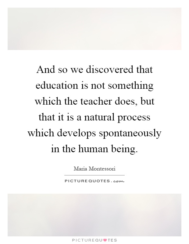 And so we discovered that education is not something which the teacher does, but that it is a natural process which develops spontaneously in the human being Picture Quote #1