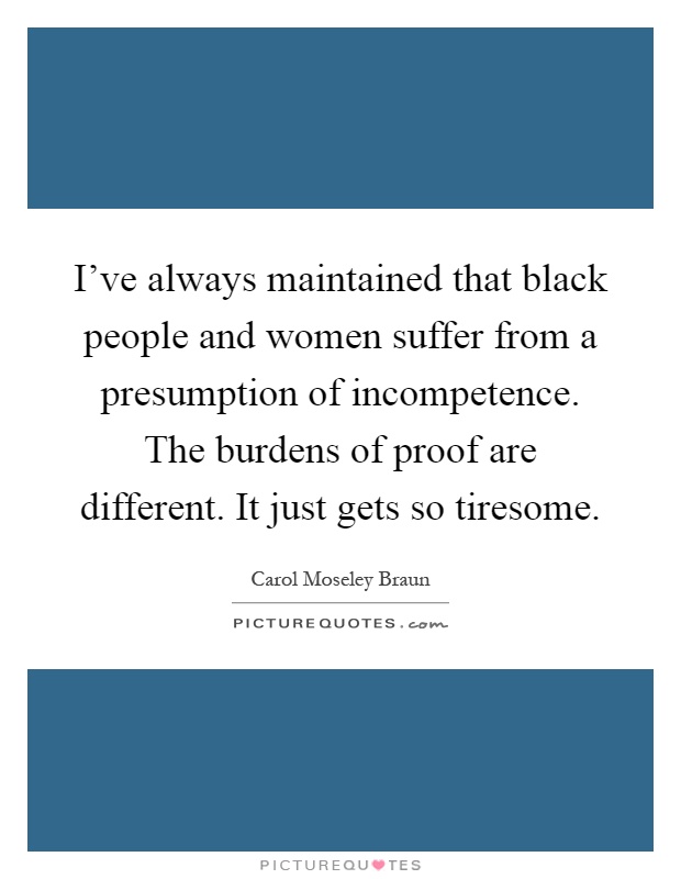 I've always maintained that black people and women suffer from a presumption of incompetence. The burdens of proof are different. It just gets so tiresome Picture Quote #1