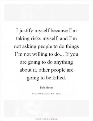 I justify myself because I’m taking risks myself, and I’m not asking people to do things I’m not willing to do... If you are going to do anything about it, other people are going to be killed Picture Quote #1