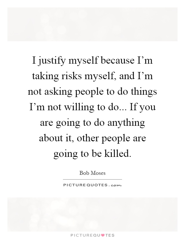 I justify myself because I'm taking risks myself, and I'm not asking people to do things I'm not willing to do... If you are going to do anything about it, other people are going to be killed Picture Quote #1